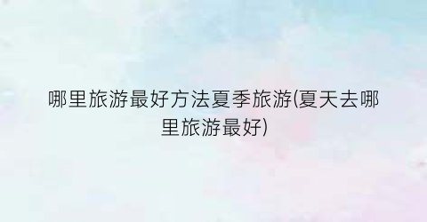 哪里旅游最好方法夏季旅游(夏天去哪里旅游最好)