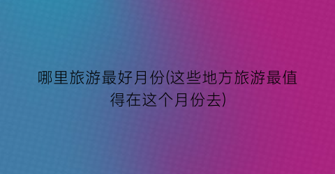 哪里旅游最好月份(这些地方旅游最值得在这个月份去)