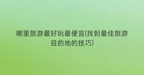 哪里旅游最好玩最便宜(找到最佳旅游目的地的技巧)