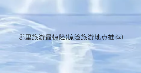 哪里旅游最惊险(惊险旅游地点推荐)