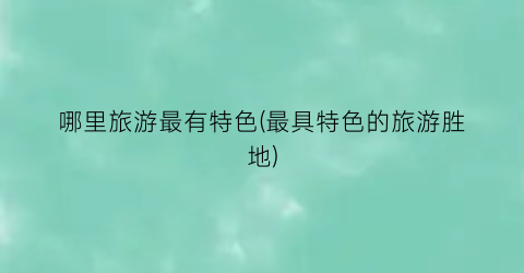 哪里旅游最有特色(最具特色的旅游胜地)