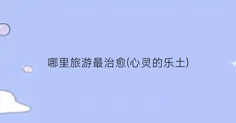 哪里旅游最治愈(心灵的乐土)