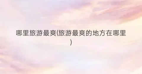 哪里旅游最爽(旅游最爽的地方在哪里)