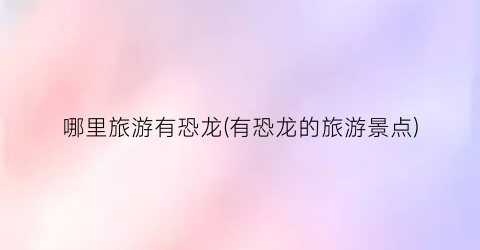 哪里旅游有恐龙(有恐龙的旅游景点)
