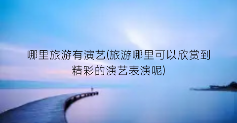 哪里旅游有演艺(旅游哪里可以欣赏到精彩的演艺表演呢)