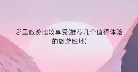 哪里旅游比较享受(推荐几个值得体验的旅游胜地)