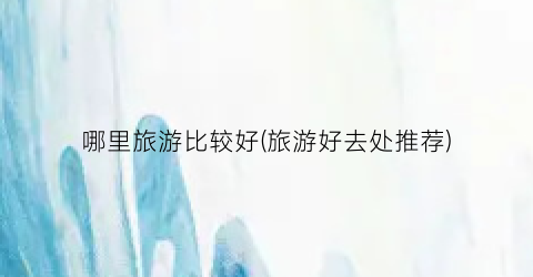 哪里旅游比较好(旅游好去处推荐)