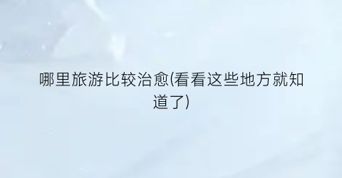 哪里旅游比较治愈(看看这些地方就知道了)