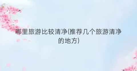 哪里旅游比较清净(推荐几个旅游清净的地方)