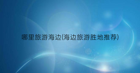 哪里旅游海边(海边旅游胜地推荐)