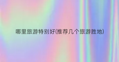 哪里旅游特别好(推荐几个旅游胜地)