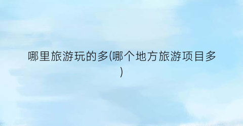 哪里旅游玩的多(哪个地方旅游项目多)