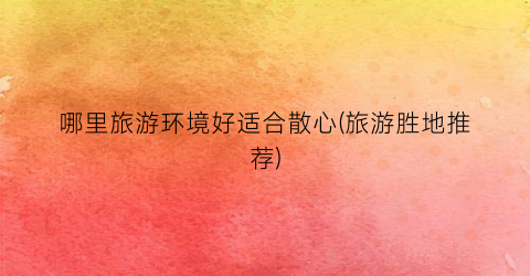哪里旅游环境好适合散心(旅游胜地推荐)