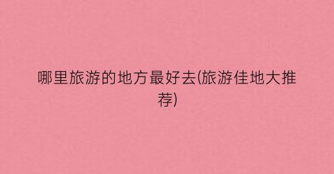 哪里旅游的地方最好去(旅游佳地大推荐)