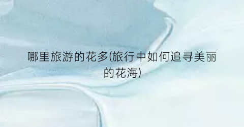 哪里旅游的花多(旅行中如何追寻美丽的花海)