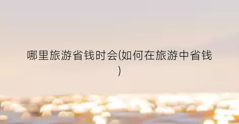 哪里旅游省钱时会(如何在旅游中省钱)