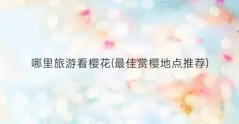 哪里旅游看樱花(最佳赏樱地点推荐)