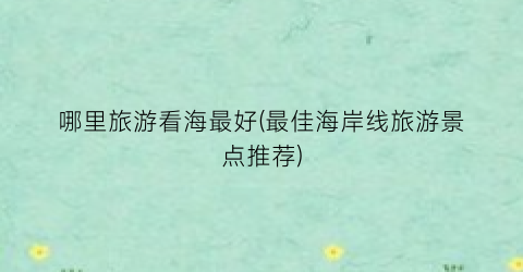 哪里旅游看海最好(最佳海岸线旅游景点推荐)