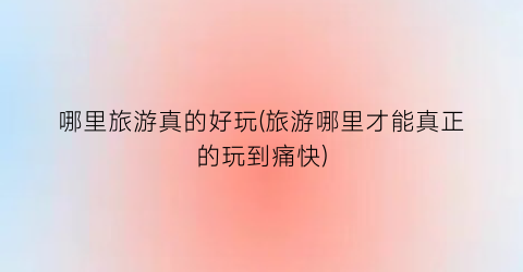 哪里旅游真的好玩(旅游哪里才能真正的玩到痛快)