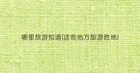 哪里旅游知道(这些地方旅游胜地)