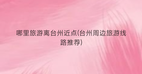 哪里旅游离台州近点(台州周边旅游线路推荐)