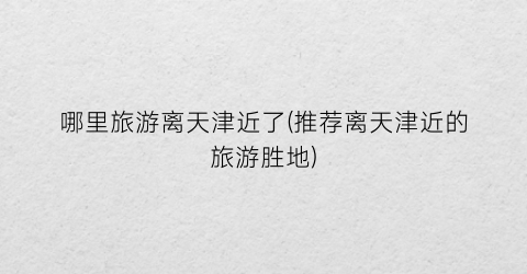 哪里旅游离天津近了(推荐离天津近的旅游胜地)