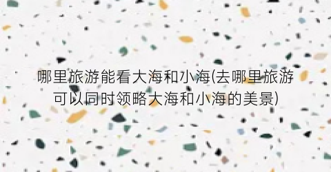 哪里旅游能看大海和小海(去哪里旅游可以同时领略大海和小海的美景)