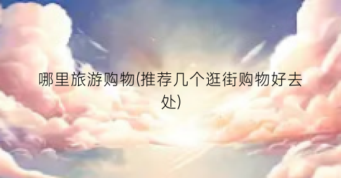 哪里旅游购物(推荐几个逛街购物好去处)