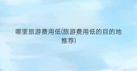 哪里旅游费用低(旅游费用低的目的地推荐)