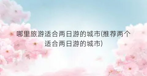 哪里旅游适合两日游的城市(推荐两个适合两日游的城市)