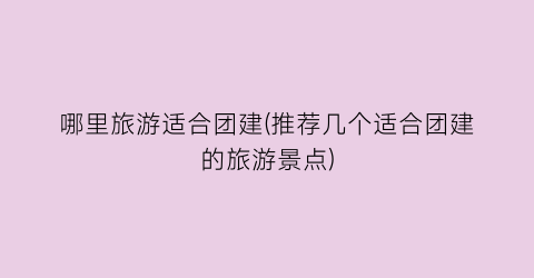 哪里旅游适合团建(推荐几个适合团建的旅游景点)