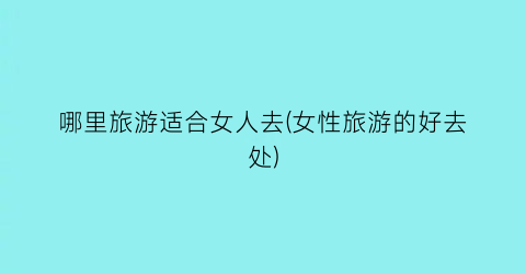 哪里旅游适合女人去(女性旅游的好去处)