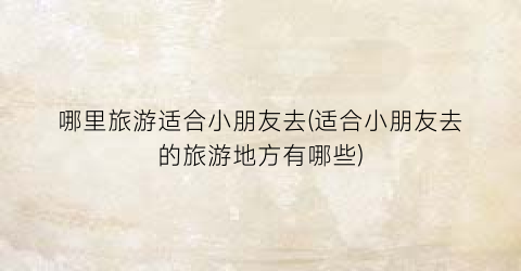 哪里旅游适合小朋友去(适合小朋友去的旅游地方有哪些)