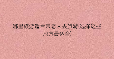 哪里旅游适合带老人去旅游(选择这些地方最适合)