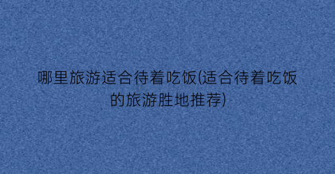 哪里旅游适合待着吃饭(适合待着吃饭的旅游胜地推荐)
