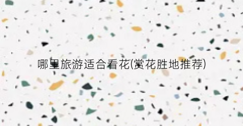 哪里旅游适合看花(赏花胜地推荐)