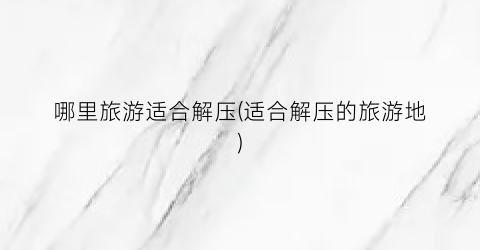 哪里旅游适合解压(适合解压的旅游地)