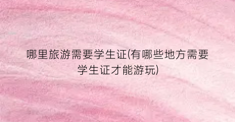 哪里旅游需要学生证(有哪些地方需要学生证才能游玩)