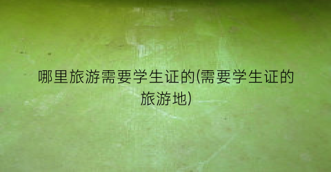 哪里旅游需要学生证的(需要学生证的旅游地)