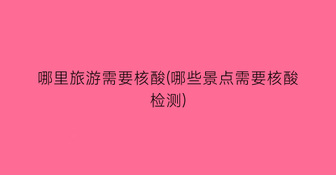 哪里旅游需要核酸(哪些景点需要核酸检测)