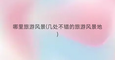 哪里旅游风景(几处不错的旅游风景地)