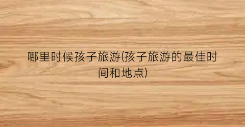 哪里时候孩子旅游(孩子旅游的最佳时间和地点)
