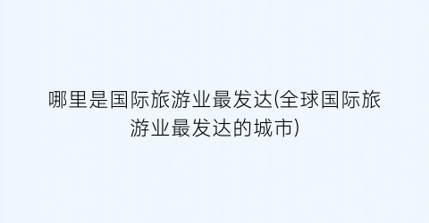 哪里是国际旅游业最发达(全球国际旅游业最发达的城市)