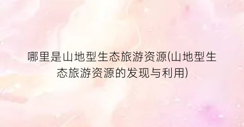 哪里是山地型生态旅游资源(山地型生态旅游资源的发现与利用)