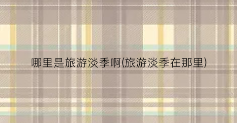 哪里是旅游淡季啊(旅游淡季在那里)