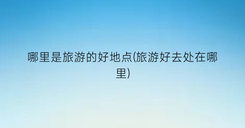 哪里是旅游的好地点(旅游好去处在哪里)