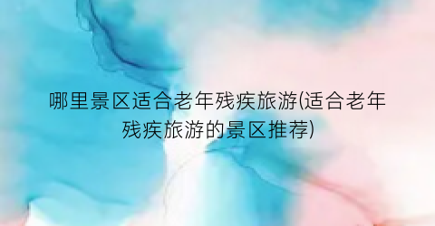 哪里景区适合老年残疾旅游(适合老年残疾旅游的景区推荐)