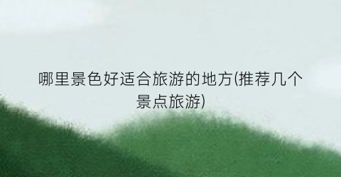 哪里景色好适合旅游的地方(推荐几个景点旅游)