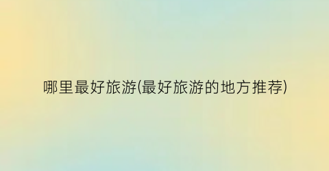 哪里最好旅游(最好旅游的地方推荐)