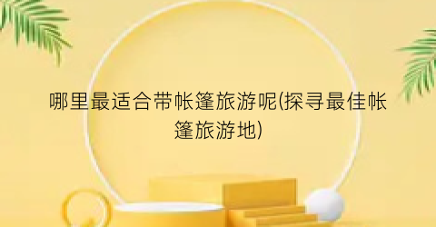 哪里最适合带帐篷旅游呢(探寻最佳帐篷旅游地)